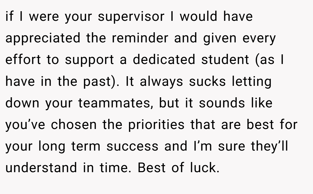 if I were your supervisor I would have appreciated the reminder and given every effort to support a dedicated student (as I have in the past). It always sucks letting down your teammates, but it sounds like you’ve chosen the priorities that are best for your long term success and I’m sure they’ll understand in time. Best of luck.