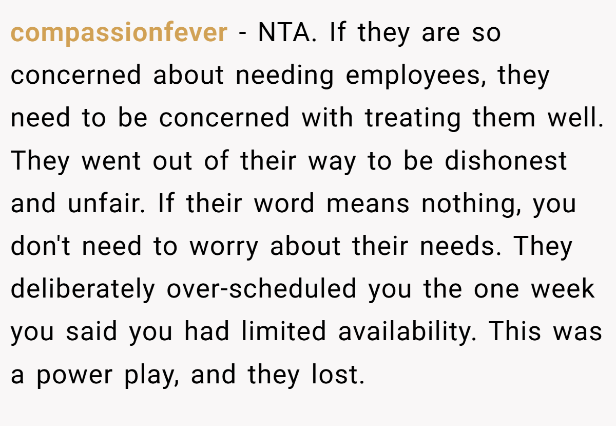 compassionfever - NTA. If they are so concerned about needing employees, they need to be concerned with treating them well. They went out of their way to be dishonest and unfair. If their word means nothing, you don't need to worry about their needs. They deliberately over-scheduled you the one week you said you had limited availability. This was a power play, and they lost.