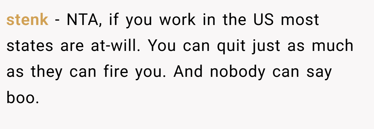 stenk - NTA, if you work in the US most states are at-will. You can quit just as much as they can fire you. And nobody can say boo.