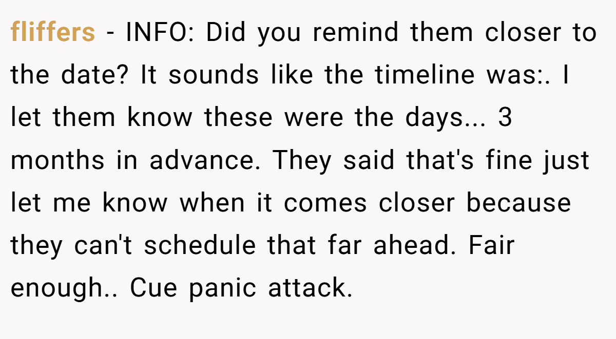 fliffers - INFO: Did you remind them closer to the date? It sounds like the timeline was:. I let them know these were the days... 3 months in advance. They said that's fine just let me know when it comes closer because they can't schedule that far ahead. Fair enough.. Cue panic attack.