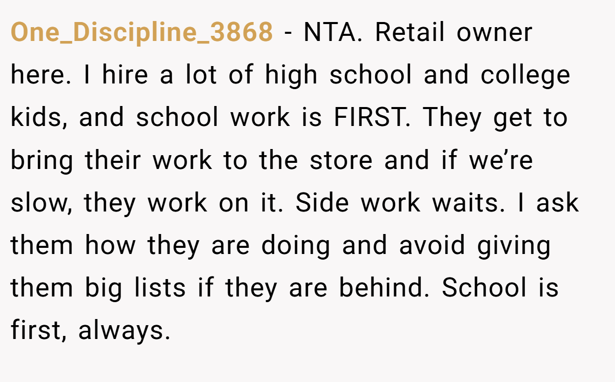 One_Discipline_3868 - NTA. Retail owner here. I hire a lot of high school and college kids, and school work is FIRST. They get to bring their work to the store and if we’re slow, they work on it. Side work waits. I ask them how they are doing and avoid giving them big lists if they are behind. School is first, always.