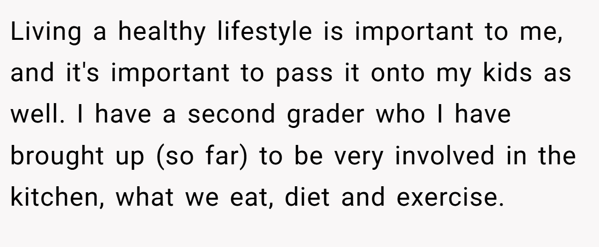 Living a healthy lifestyle is important to me, and it's important to pass it onto my kids as well. I have a second grader who I have brought up (so far) to be very involved in the kitchen, what we eat, diet and exercise.