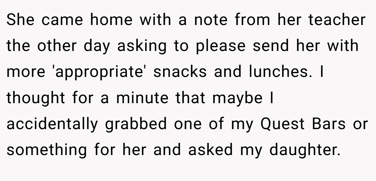 She came home with a note from her teacher the other day asking to please send her with more 'appropriate' snacks and lunches. I thought for a minute that maybe I accidentally grabbed one of my Quest Bars or something for her and asked my daughter.