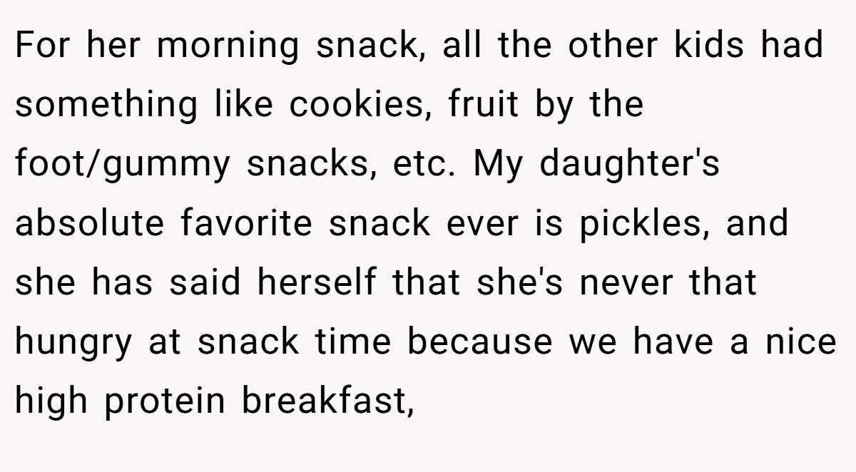 For her morning snack, all the other kids had something like cookies, fruit by the foot/gummy snacks, etc. My daughter's absolute favorite snack ever is pickles, and she has said herself that she's never that hungry at snack time because we have a nice high protein breakfast,