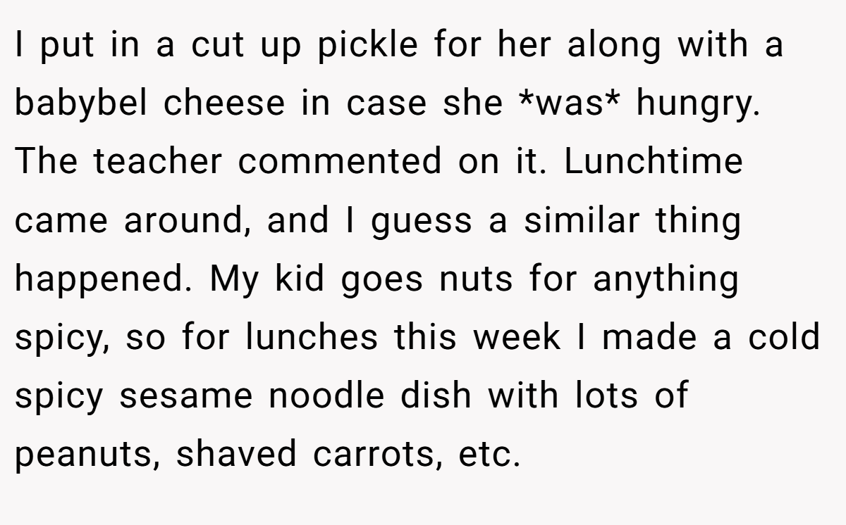 I put in a cut up pickle for her along with a babybel cheese in case she *was* hungry. The teacher commented on it. Lunchtime came around, and I guess a similar thing happened. My kid goes nuts for anything spicy, so for lunches this week I made a cold spicy sesame noodle dish with lots of peanuts, shaved carrots, etc.