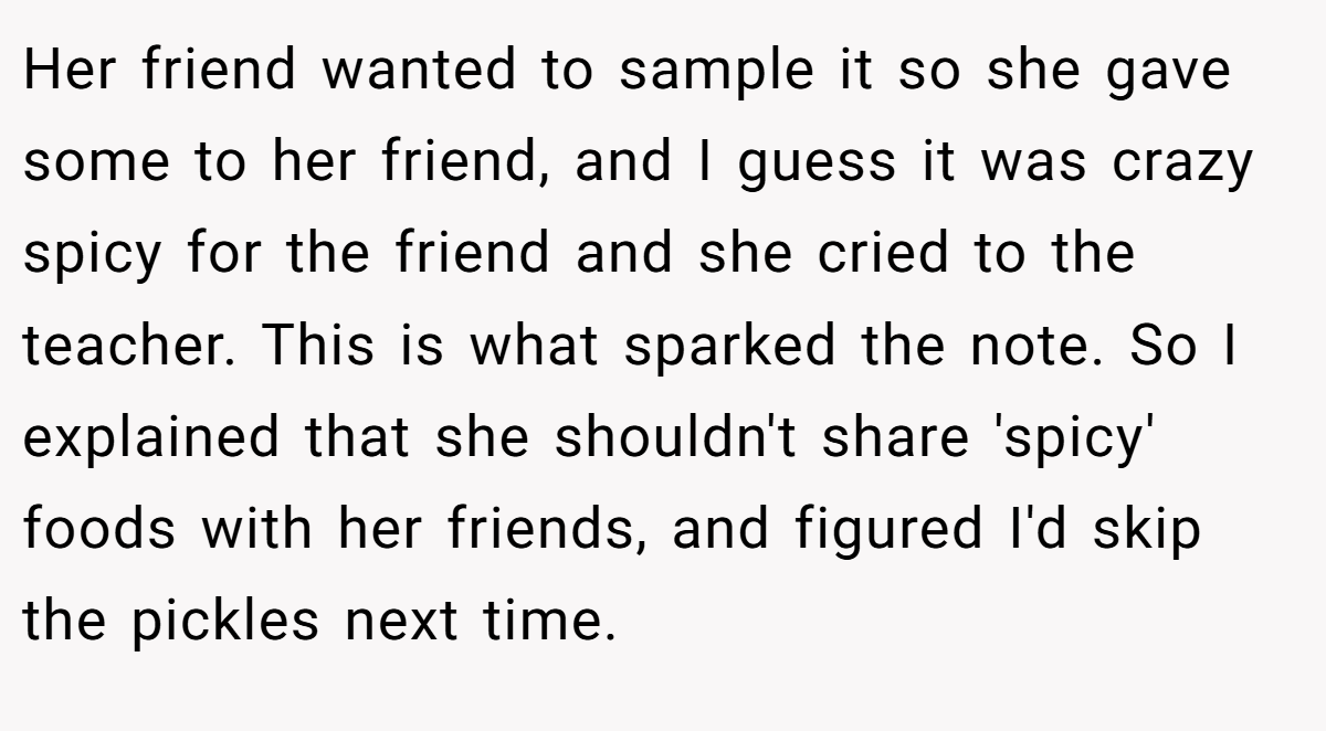 Her friend wanted to sample it so she gave some to her friend, and I guess it was crazy spicy for the friend and she cried to the teacher. This is what sparked the note. So I explained that she shouldn't share 'spicy' foods with her friends, and figured I'd skip the pickles next time.