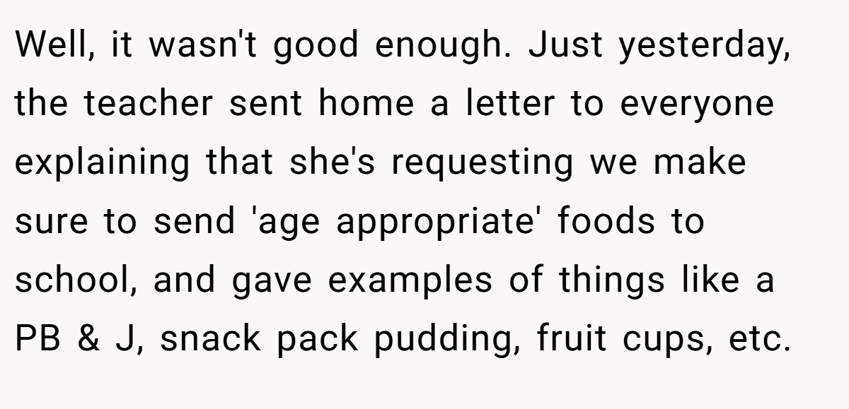 Well, it wasn't good enough. Just yesterday, the teacher sent home a letter to everyone explaining that she's requesting we make sure to send 'age appropriate' foods to school, and gave examples of things like a PB & J, snack pack pudding, fruit cups, etc.