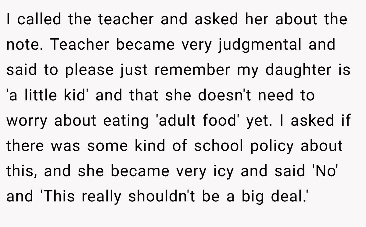 I called the teacher and asked her about the note. Teacher became very judgmental and said to please just remember my daughter is 'a little kid' and that she doesn't need to worry about eating 'adult food' yet. I asked if there was some kind of school policy about this, and she became very icy and said 'No' and 'This really shouldn't be a big deal.'