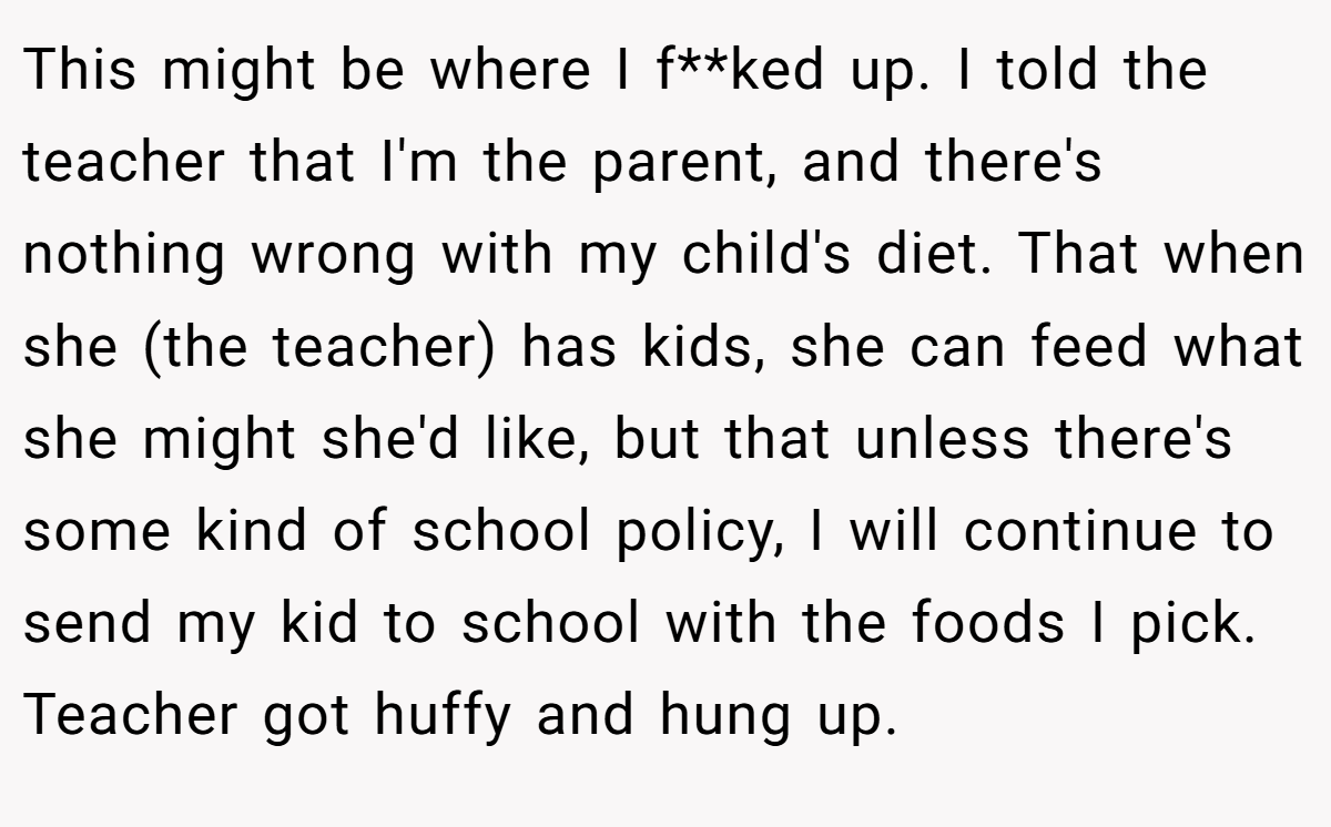 This might be where I f**ked up. I told the teacher that I'm the parent, and there's nothing wrong with my child's diet. That when she (the teacher) has kids, she can feed what she might she'd like, but that unless there's some kind of school policy, I will continue to send my kid to school with the foods I pick. Teacher got huffy and hung up.