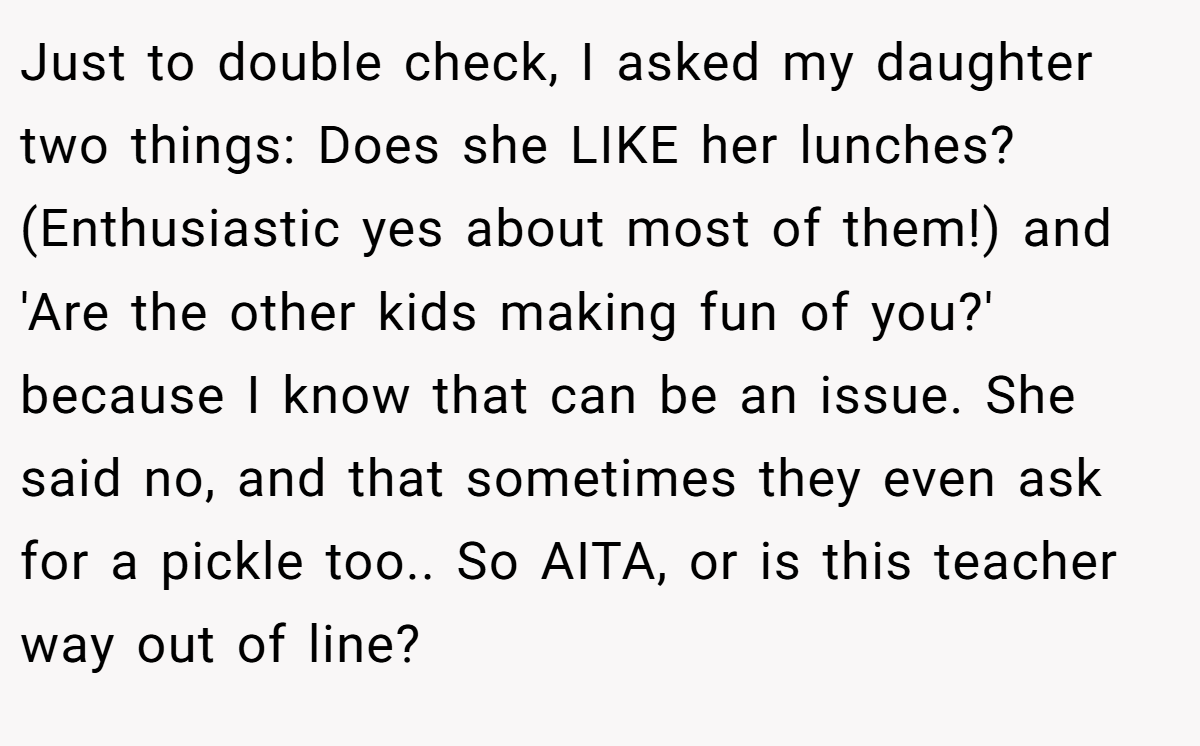 Just to double check, I asked my daughter two things: Does she LIKE her lunches? (Enthusiastic yes about most of them!) and 'Are the other kids making fun of you?' because I know that can be an issue. She said no, and that sometimes they even ask for a pickle too.. So AITA, or is this teacher way out of line?