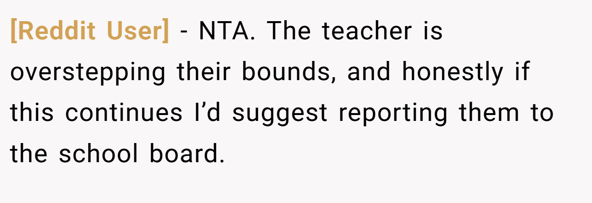 [Reddit User] − NTA. The teacher is overstepping their bounds, and honestly if this continues I’d suggest reporting them to the school board.