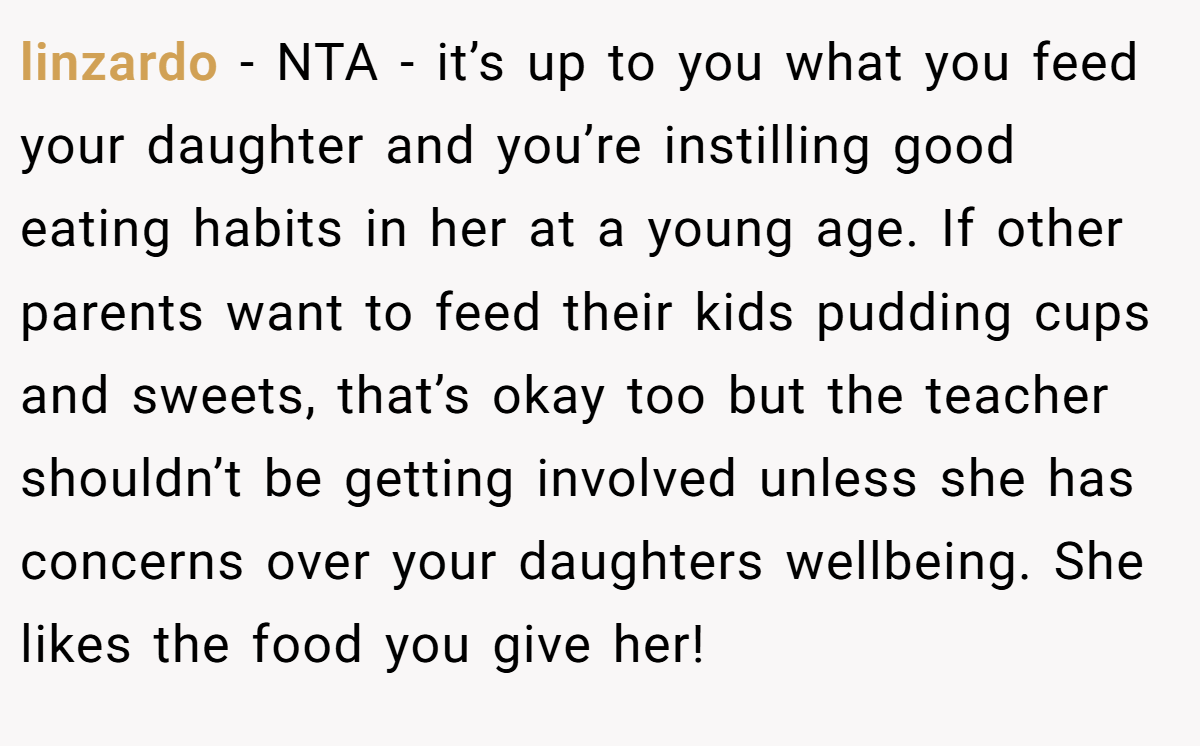 linzardo − NTA - it’s up to you what you feed your daughter and you’re instilling good eating habits in her at a young age. If other parents want to feed their kids pudding cups and sweets, that’s okay too but the teacher shouldn’t be getting involved unless she has concerns over your daughters wellbeing. She likes the food you give her!