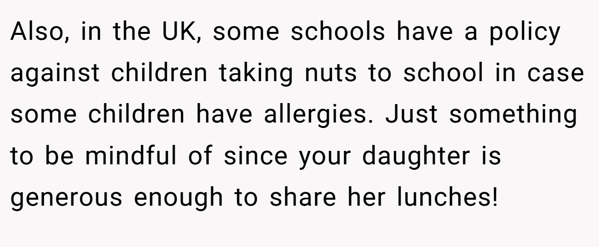 Also, in the UK, some schools have a policy against children taking nuts to school in case some children have allergies. Just something to be mindful of since your daughter is generous enough to share her lunches!