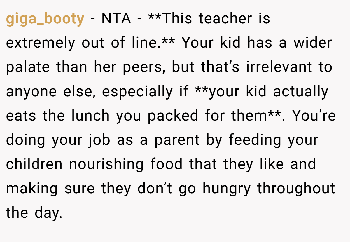 giga_booty − NTA - **This teacher is extremely out of line.** Your kid has a wider palate than her peers, but that’s irrelevant to anyone else, especially if **your kid actually eats the lunch you packed for them**. You’re doing your job as a parent by feeding your children nourishing food that they like and making sure they don’t go hungry throughout the day.