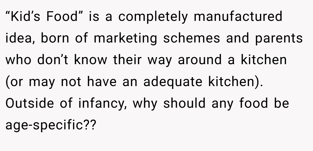 “Kid’s Food” is a completely manufactured idea, born of marketing schemes and parents who don’t know their way around a kitchen (or may not have an adequate kitchen). Outside of infancy, why should any food be age-specific??