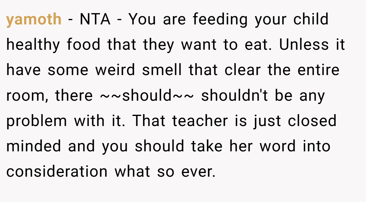 yamoth − NTA - You are feeding your child healthy food that they want to eat. Unless it have some weird smell that clear the entire room, there ~~should~~ shouldn't be any problem with it. That teacher is just closed minded and you should take her word into consideration what so ever.