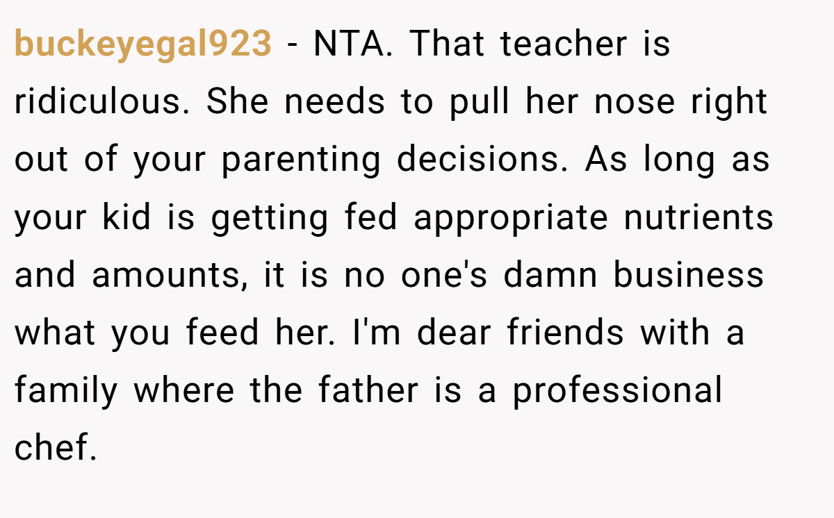 buckeyegal923 − NTA. That teacher is ridiculous. She needs to pull her nose right out of your parenting decisions. As long as your kid is getting fed appropriate nutrients and amounts, it is no one's damn business what you feed her. I'm dear friends with a family where the father is a professional chef.