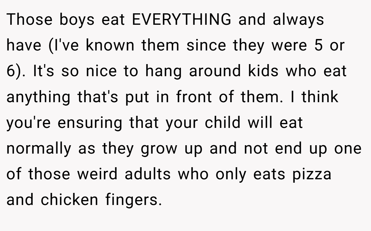 Those boys eat EVERYTHING and always have (I've known them since they were 5 or 6). It's so nice to hang around kids who eat anything that's put in front of them. I think you're ensuring that your child will eat normally as they grow up and not end up one of those weird adults who only eats pizza and chicken fingers.