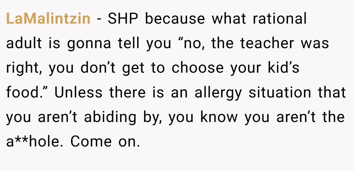 LaMalintzin − SHP because what rational adult is gonna tell you “no, the teacher was right, you don’t get to choose your kid’s food.” Unless there is an allergy situation that you aren’t abiding by, you know you aren’t the a**hole. Come on.