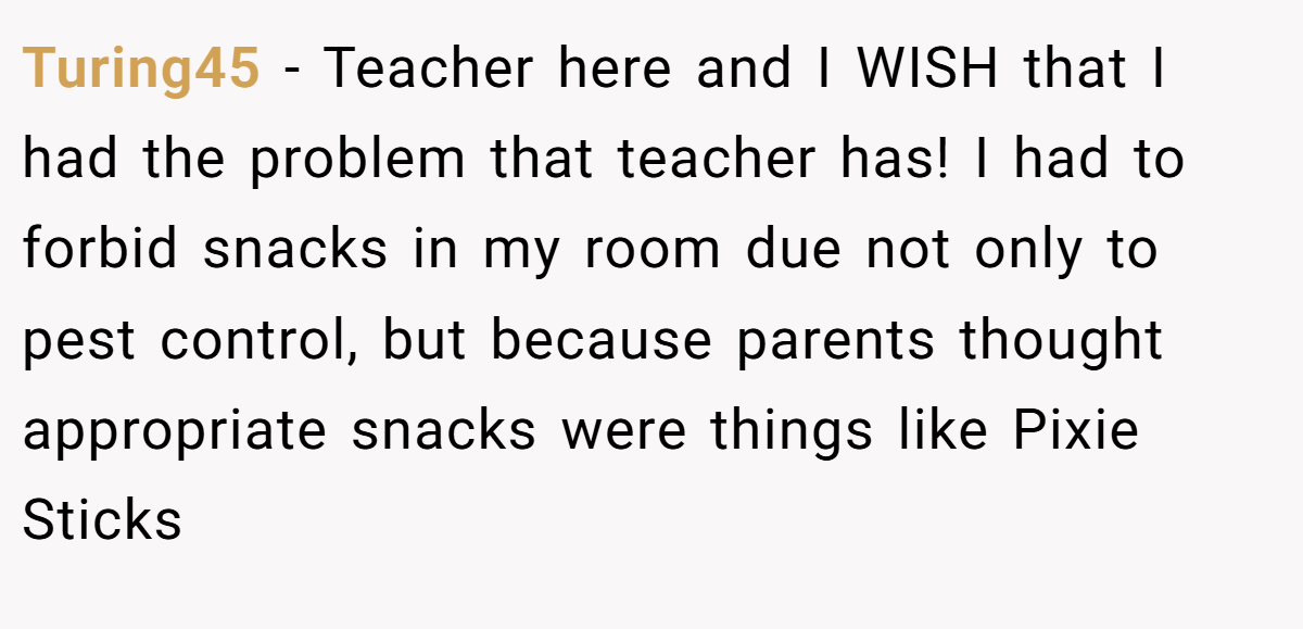 Turing45 − Teacher here and I WISH that I had the problem that teacher has! I had to forbid snacks in my room due not only to pest control, but because parents thought appropriate snacks were things like Pixie Sticks