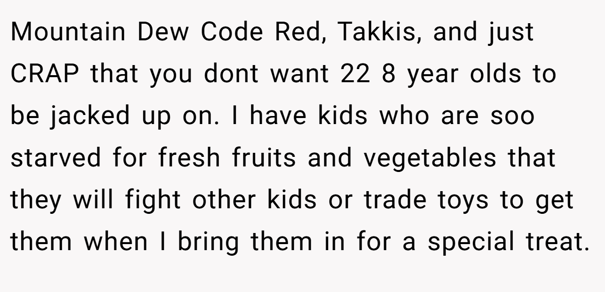 Mountain Dew Code Red, Takkis, and just CRAP that you dont want 22 8 year olds to be jacked up on. I have kids who are soo starved for fresh fruits and vegetables that they will fight other kids or trade toys to get them when I bring them in for a special treat.