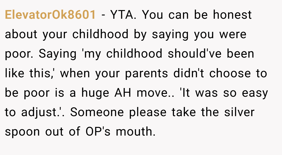 ElevatorOk8601 − YTA. You can be honest about your childhood by saying you were poor. Saying 'my childhood should've been like this,' when your parents didn't choose to be poor is a huge AH move.. 'It was so easy to adjust.'. Someone please take the silver spoon out of OP's mouth.