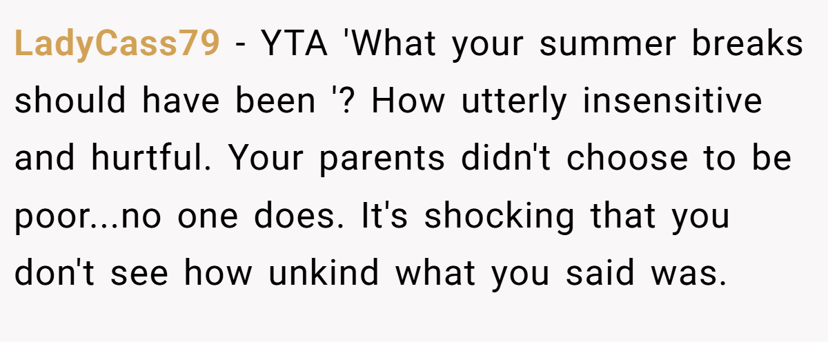 LadyCass79 − YTA 'What your summer breaks should have been '? How utterly insensitive and hurtful. Your parents didn't choose to be poor...no one does. It's shocking that you don't see how unkind what you said was.