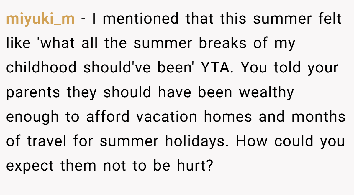 miyuki_m − I mentioned that this summer felt like 'what all the summer breaks of my childhood should've been' YTA. You told your parents they should have been wealthy enough to afford vacation homes and months of travel for summer holidays. How could you expect them not to be hurt?