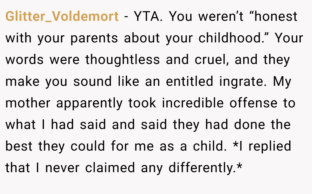 Glitter_Voldemort − YTA. You weren’t “honest with your parents about your childhood.” Your words were thoughtless and cruel, and they make you sound like an entitled ingrate. My mother apparently took incredible offense to what I had said and said they had done the best they could for me as a child. *I replied that I never claimed any differently.*