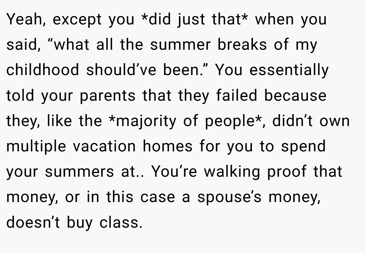 Yeah, except you *did just that* when you said, “what all the summer breaks of my childhood should’ve been.” You essentially told your parents that they failed because they, like the *majority of people*, didn’t own multiple vacation homes for you to spend your summers at.. You’re walking proof that money, or in this case a spouse’s money, doesn’t buy class.