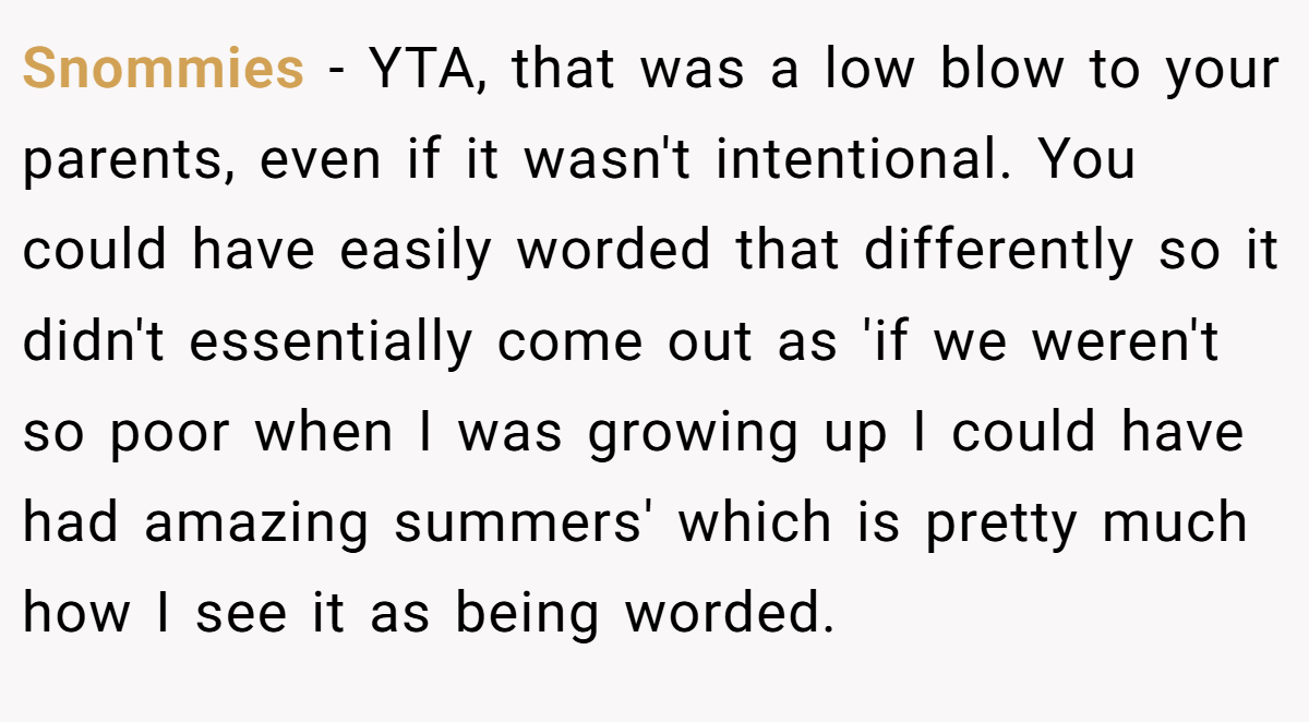 Snommies − YTA, that was a low blow to your parents, even if it wasn't intentional. You could have easily worded that differently so it didn't essentially come out as 'if we weren't so poor when I was growing up I could have had amazing summers' which is pretty much how I see it as being worded.