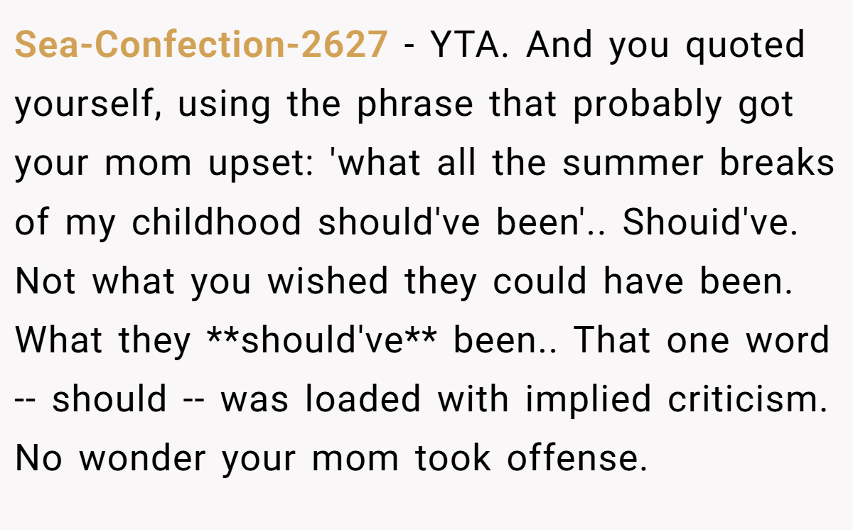 Sea-Confection-2627 − YTA. And you quoted yourself, using the phrase that probably got your mom upset: 'what all the summer breaks of my childhood should've been'.. Shouid've. Not what you wished they could have been. What they **should've** been.. That one word -- should -- was loaded with implied criticism. No wonder your mom took offense.