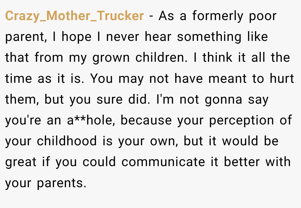 Crazy_Mother_Trucker − As a formerly poor parent, I hope I never hear something like that from my grown children. I think it all the time as it is. You may not have meant to hurt them, but you sure did. I'm not gonna say you're an a**hole, because your perception of your childhood is your own, but it would be great if you could communicate it better with your parents.