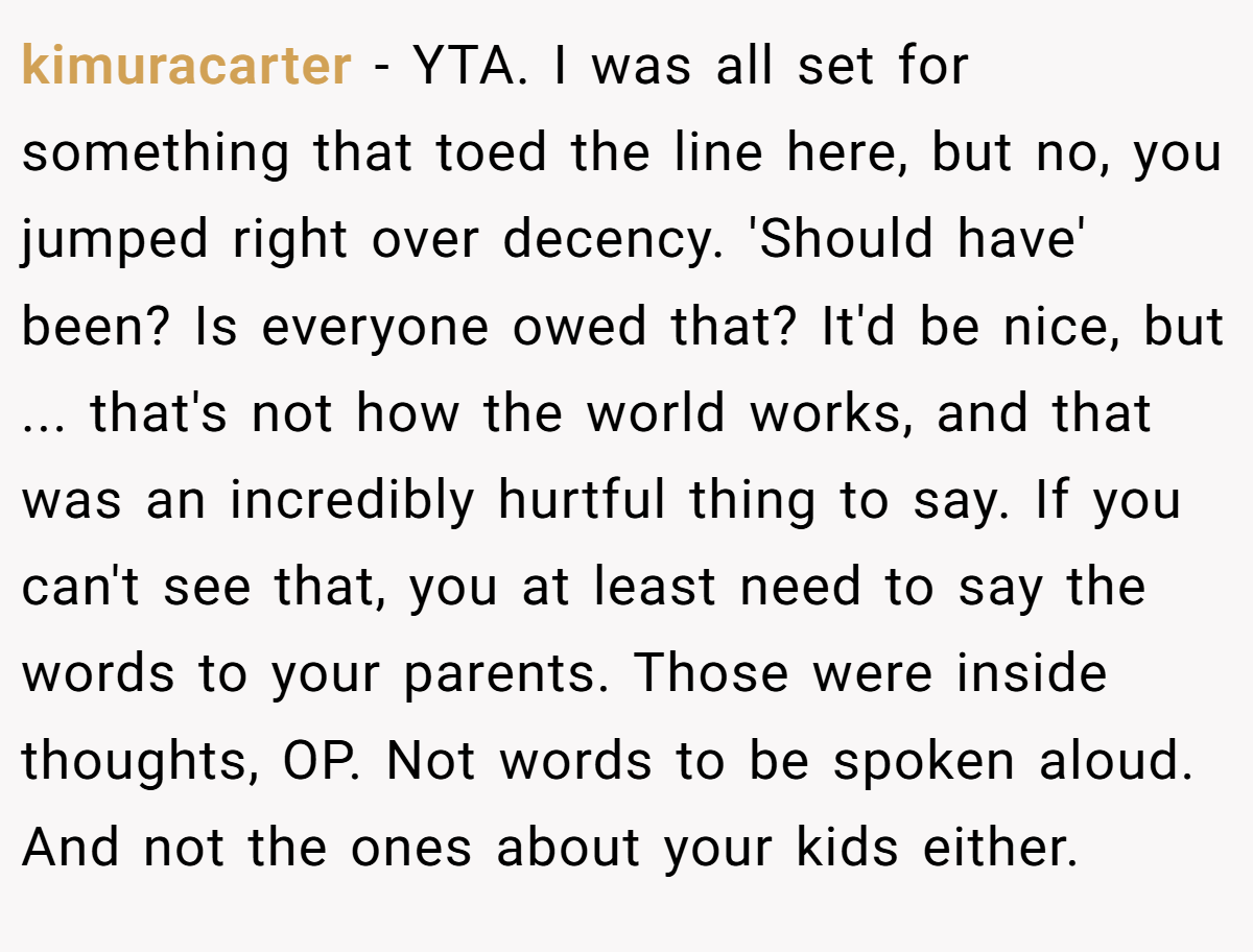 kimuracarter − YTA. I was all set for something that toed the line here, but no, you jumped right over decency. 'Should have' been? Is everyone owed that? It'd be nice, but ... that's not how the world works, and that was an incredibly hurtful thing to say. If you can't see that, you at least need to say the words to your parents. Those were inside thoughts, OP. Not words to be spoken aloud. And not the ones about your kids either.