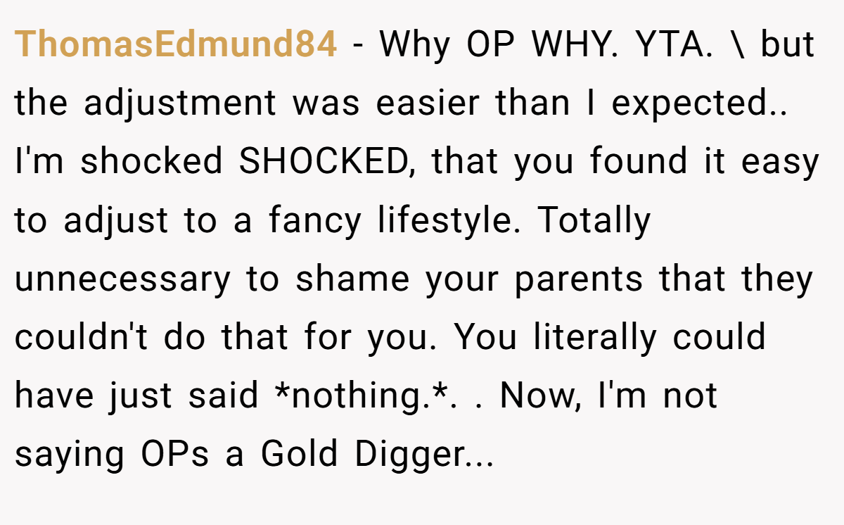 ThomasEdmund84 − Why OP WHY. YTA. \ but the adjustment was easier than I expected.. I'm shocked SHOCKED, that you found it easy to adjust to a fancy lifestyle. Totally unnecessary to shame your parents that they couldn't do that for you. You literally could have just said *nothing.*. ​. Now, I'm not saying OPs a Gold Digger...