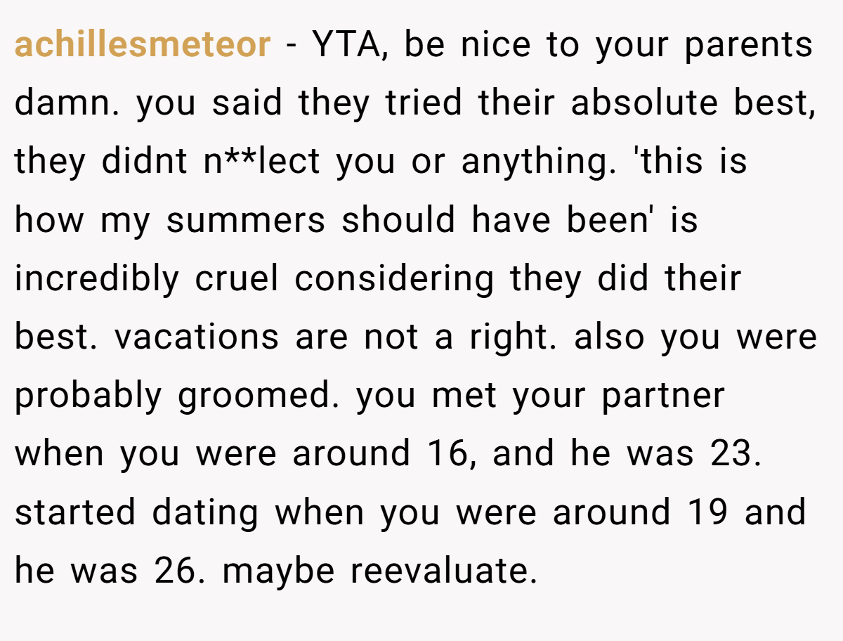achillesmeteor − YTA, be nice to your parents damn. you said they tried their absolute best, they didnt n**lect you or anything. 'this is how my summers should have been' is incredibly cruel considering they did their best. vacations are not a right. also you were probably groomed. you met your partner when you were around 16, and he was 23. started dating when you were around 19 and he was 26. maybe reevaluate.