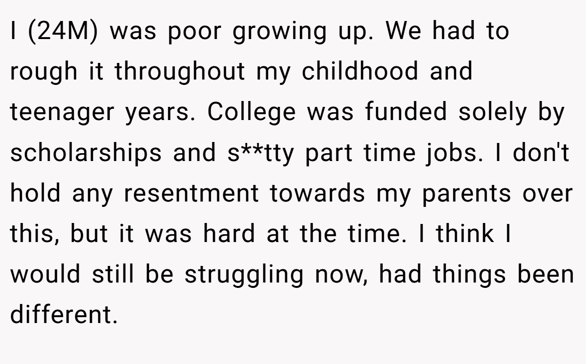 I (24M) was poor growing up. We had to rough it throughout my childhood and teenager years. College was funded solely by scholarships and s**tty part time jobs. I don't hold any resentment towards my parents over this, but it was hard at the time. I think I would still be struggling now, had things been different.