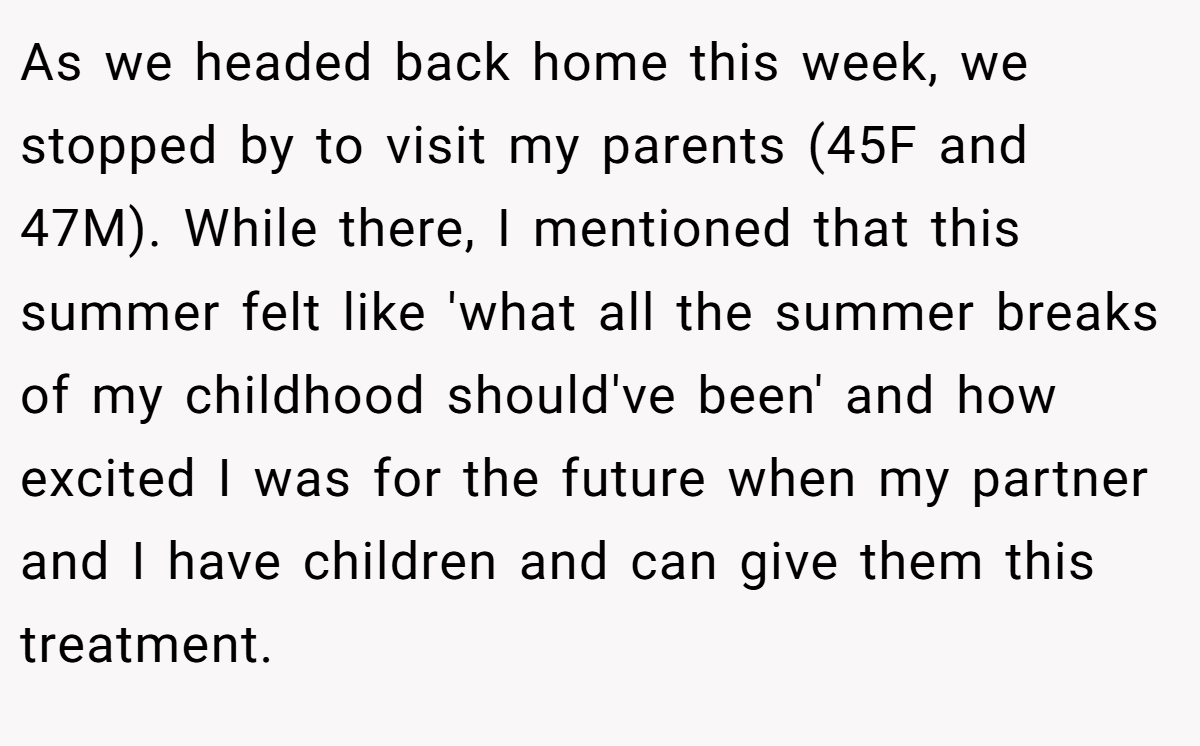 As we headed back home this week, we stopped by to visit my parents (45F and 47M). While there, I mentioned that this summer felt like 'what all the summer breaks of my childhood should've been' and how excited I was for the future when my partner and I have children and can give them this treatment.