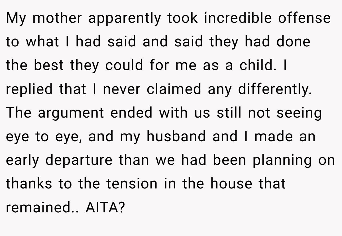 My mother apparently took incredible offense to what I had said and said they had done the best they could for me as a child. I replied that I never claimed any differently. The argument ended with us still not seeing eye to eye, and my husband and I made an early departure than we had been planning on thanks to the tension in the house that remained.. AITA?