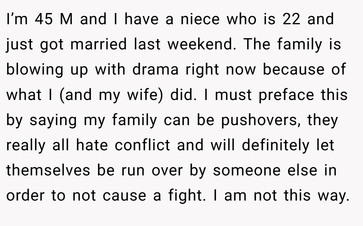I’m 45 M and I have a niece who is 22 and just got married last weekend. The family is blowing up with drama right now because of what I (and my wife) did. I must preface this by saying my family can be pushovers, they really all hate conflict and will definitely let themselves be run over by someone else in order to not cause a fight. I am not this way.