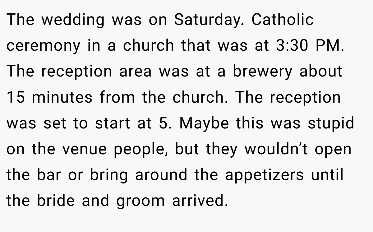 The wedding was on Saturday. Catholic ceremony in a church that was at 3:30 PM. The reception area was at a brewery about 15 minutes from the church. The reception was set to start at 5. Maybe this was stupid on the venue people, but they wouldn’t open the bar or bring around the appetizers until the bride and groom arrived.