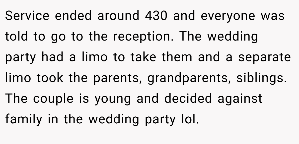 Service ended around 430 and everyone was told to go to the reception. The wedding party had a limo to take them and a separate limo took the parents, grandparents, siblings. The couple is young and decided against family in the wedding party lol.