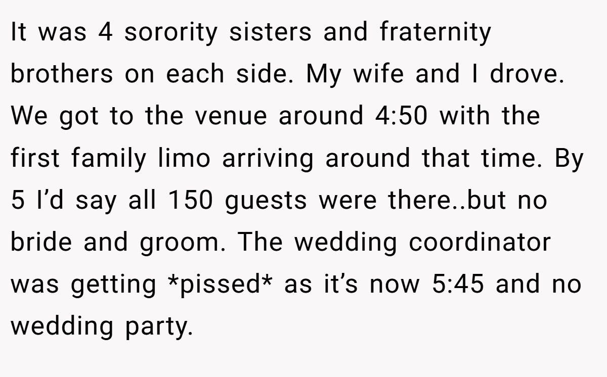 It was 4 sorority sisters and fraternity brothers on each side. My wife and I drove. We got to the venue around 4:50 with the first family limo arriving around that time. By 5 I’d say all 150 guests were there..but no bride and groom. The wedding coordinator was getting *pissed* as it’s now 5:45 and no wedding party.