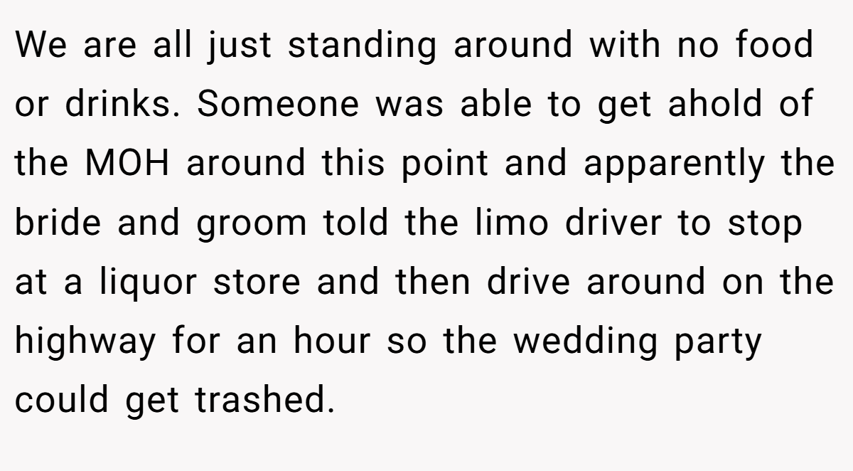 We are all just standing around with no food or drinks. Someone was able to get ahold of the MOH around this point and apparently the bride and groom told the limo driver to stop at a liquor store and then drive around on the highway for an hour so the wedding party could get trashed.