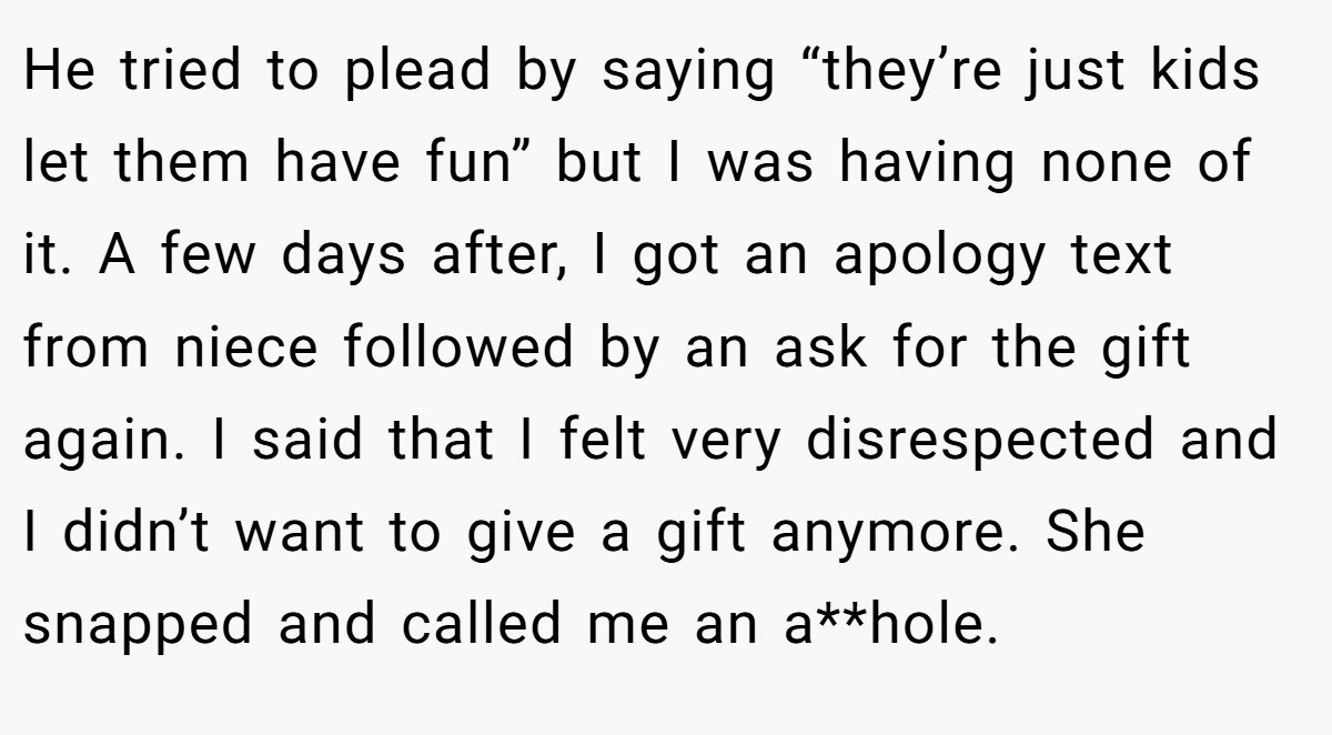 He tried to plead by saying “they’re just kids let them have fun” but I was having none of it. A few days after, I got an apology text from niece followed by an ask for the gift again. I said that I felt very disrespected and I didn’t want to give a gift anymore. She snapped and called me an a**hole.