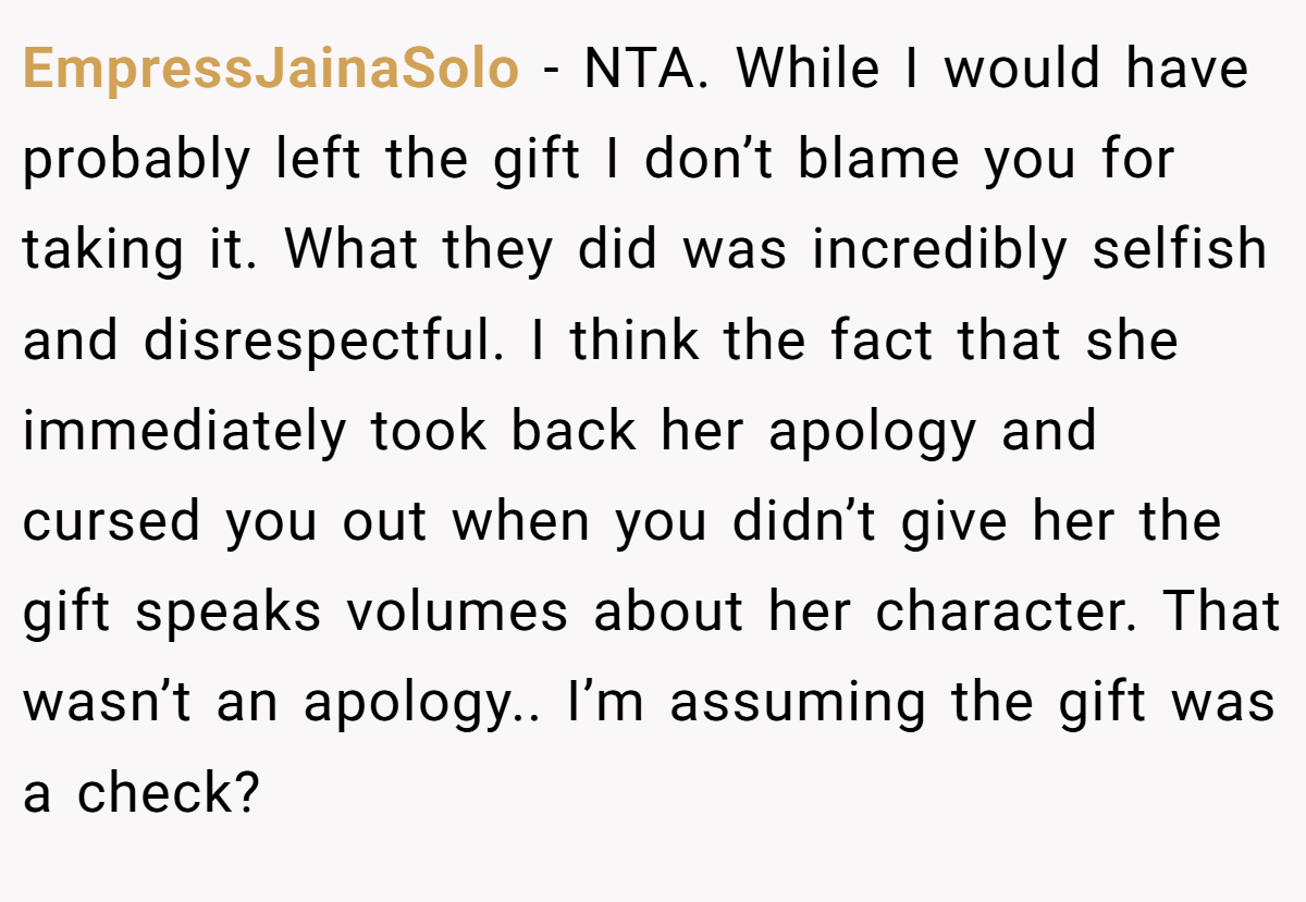 EmpressJainaSolo − NTA. While I would have probably left the gift I don’t blame you for taking it. What they did was incredibly selfish and disrespectful. I think the fact that she immediately took back her apology and cursed you out when you didn’t give her the gift speaks volumes about her character. That wasn’t an apology.. I’m assuming the gift was a check?