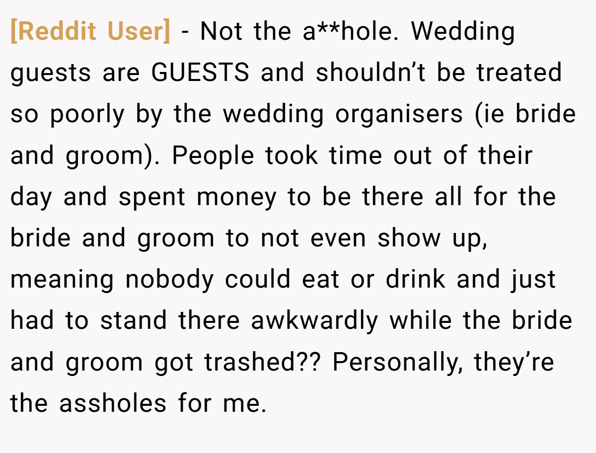[Reddit User] − Not the a**hole. Wedding guests are GUESTS and shouldn’t be treated so poorly by the wedding organisers (ie bride and groom). People took time out of their day and spent money to be there all for the bride and groom to not even show up, meaning nobody could eat or drink and just had to stand there awkwardly while the bride and groom got trashed?? Personally, they’re the assholes for me.