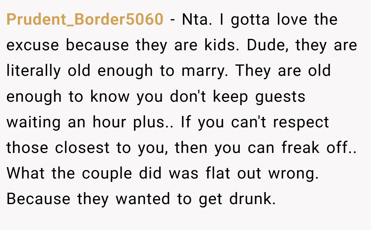 Prudent_Border5060 − Nta. I gotta love the excuse because they are kids. Dude, they are literally old enough to marry. They are old enough to know you don't keep guests waiting an hour plus.. If you can't respect those closest to you, then you can freak off.. What the couple did was flat out wrong. Because they wanted to get drunk.