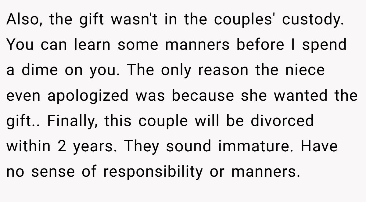 Also, the gift wasn't in the couples' custody. You can learn some manners before I spend a dime on you. The only reason the niece even apologized was because she wanted the gift.. Finally, this couple will be divorced within 2 years. They sound immature. Have no sense of responsibility or manners.