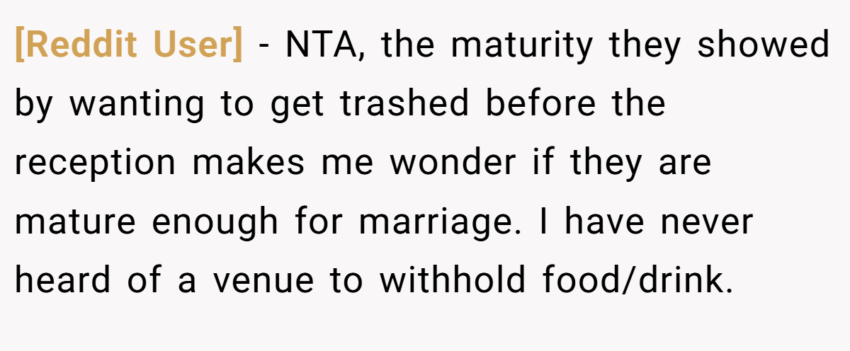 [Reddit User] − NTA, the maturity they showed by wanting to get trashed before the reception makes me wonder if they are mature enough for marriage. I have never heard of a venue to withhold food/drink.